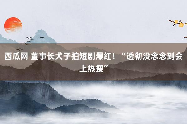 西瓜网 董事长犬子拍短剧爆红！“透彻没念念到会上热搜”