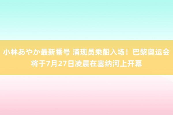 小林あやか最新番号 涌现员乘船入场！巴黎奥运会将于7月27日凌晨在塞纳河上开幕