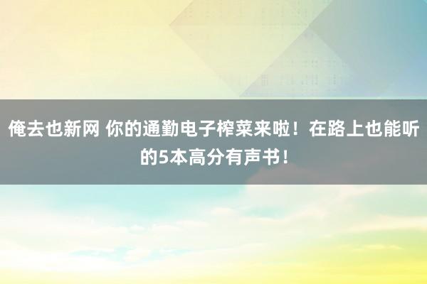 俺去也新网 你的通勤电子榨菜来啦！在路上也能听的5本高分有声书！