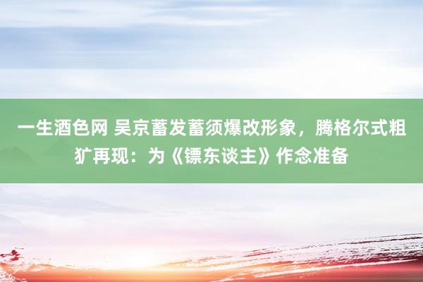 一生酒色网 吴京蓄发蓄须爆改形象，腾格尔式粗犷再现：为《镖东谈主》作念准备
