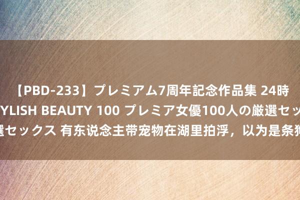 【PBD-233】プレミアム7周年記念作品集 24時間 PREMIUM STYLISH BEAUTY 100 プレミア女優100人の厳選セックス 有东说念主带宠物在湖里拍浮，以为是条狗，凑近一看：还有这种操作？