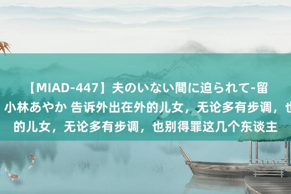 【MIAD-447】夫のいない間に迫られて-留守中に寝取られた私- 小林あやか 告诉外出在外的儿女，无论多有步调，也别得罪这几个东谈主
