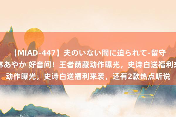 【MIAD-447】夫のいない間に迫られて-留守中に寝取られた私- 小林あやか 好音问！王者荫藏动作曝光，史诗白送福利来袭，还有2款热点听说