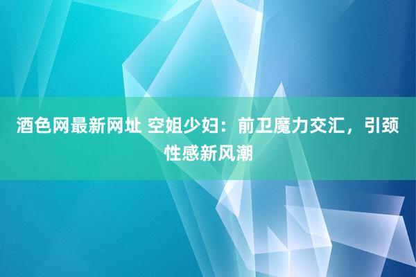 酒色网最新网址 空姐少妇：前卫魔力交汇，引颈性感新风潮