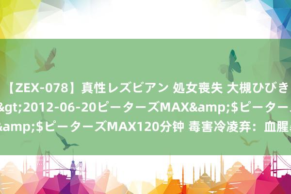 【ZEX-078】真性レズビアン 処女喪失 大槻ひびき・小林麻衣</a>2012-06-20ピーターズMAX&$ピーターズMAX120分钟 毒害冷凌弃：血腥暴力演义精选