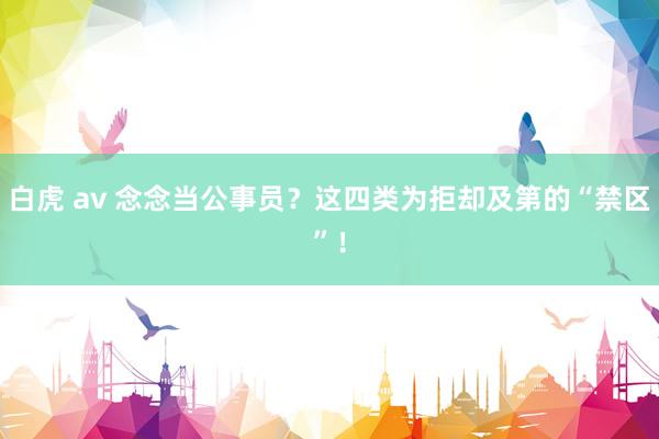 白虎 av 念念当公事员?这四类为拒却及第的“禁区”!