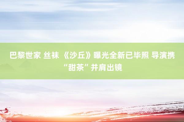 巴黎世家 丝袜 《沙丘》曝光全新已毕照 导演携“甜茶”并肩出镜