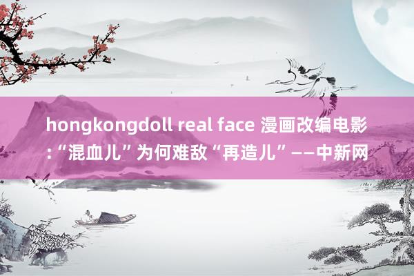 hongkongdoll real face 漫画改编电影:“混血儿”为何难敌“再造儿”——中新网