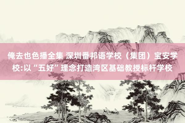 俺去也色播全集 深圳番邦语学校（集团）宝安学校:以“五好”理念打造湾区基础教授标杆学校