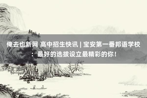 俺去也新网 高中招生快讯 | 宝安第一番邦语学校：最好的选拔设立最精彩的你！