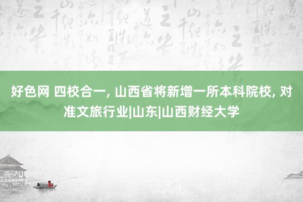 好色网 四校合一， 山西省将新增一所本科院校， 对准文旅行业|山东|山西财经大学