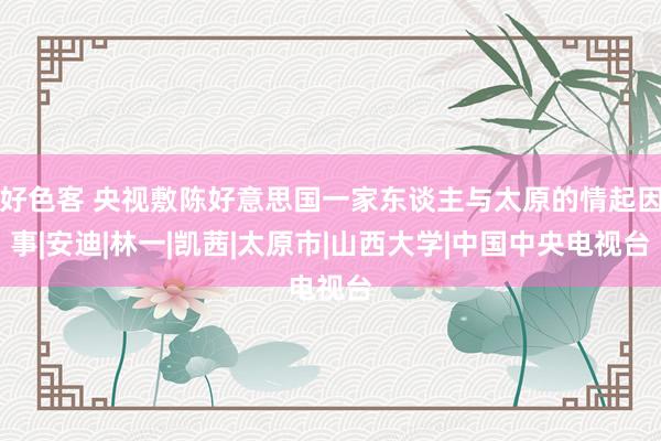 好色客 央视敷陈好意思国一家东谈主与太原的情起因事|安迪|林一|凯茜|太原市|山西大学|中国中央电视台