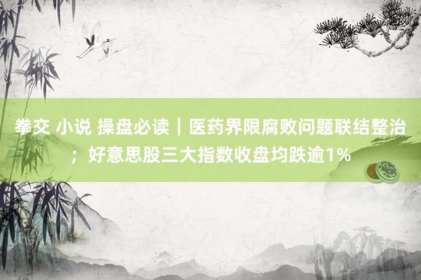 拳交 小说 操盘必读｜医药界限腐败问题联结整治；好意思股三大指数收盘均跌逾1%