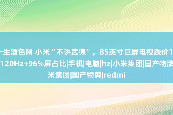 一生酒色网 小米“不讲武德”，85英寸巨屏电视跌价1000元，120Hz+96%屏占比|手机|电脑|hz|小米集团|国产物牌|redmi