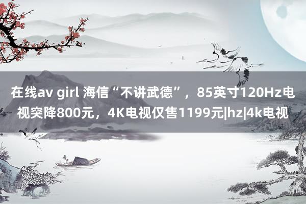 在线av girl 海信“不讲武德”，85英寸120Hz电视突降800元，4K电视仅售1199元|hz|4k电视