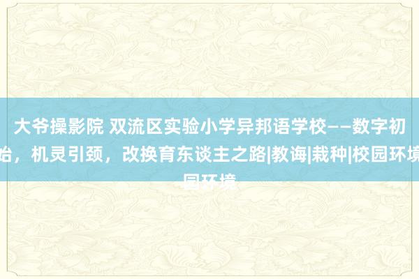 大爷操影院 双流区实验小学异邦语学校——数字初始，机灵引颈，改换育东谈主之路|教诲|栽种|校园环境