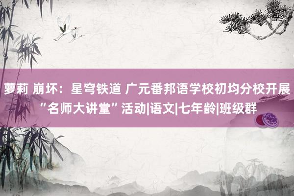 萝莉 崩坏：星穹铁道 广元番邦语学校初均分校开展“名师大讲堂”活动|语文|七年龄|班级群