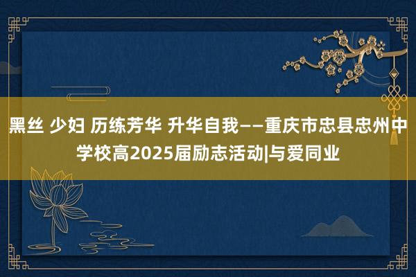 黑丝 少妇 历练芳华 升华自我——重庆市忠县忠州中学校高2025届励志活动|与爱同业
