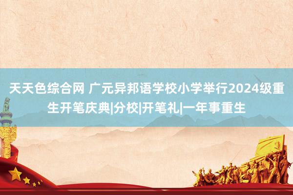 天天色综合网 广元异邦语学校小学举行2024级重生开笔庆典|分校|开笔礼|一年事重生