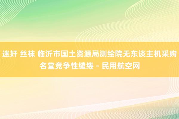 迷奸 丝袜 临沂市国土资源局测绘院无东谈主机采购名堂竞争性缱绻 - 民用航空网