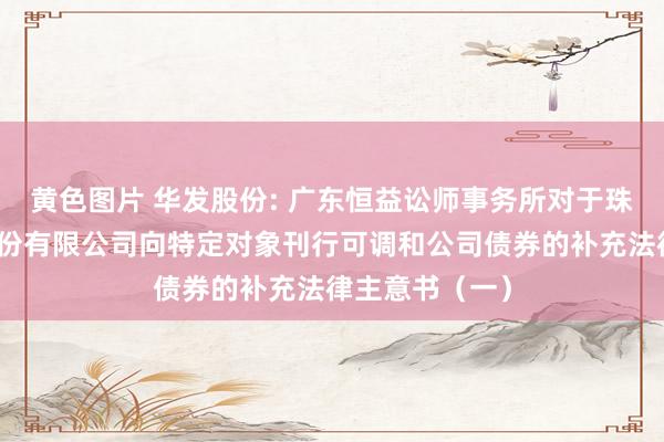 黄色图片 华发股份: 广东恒益讼师事务所对于珠海华发实业股份有限公司向特定对象刊行可调和公司债券的补充法律主意书（一）