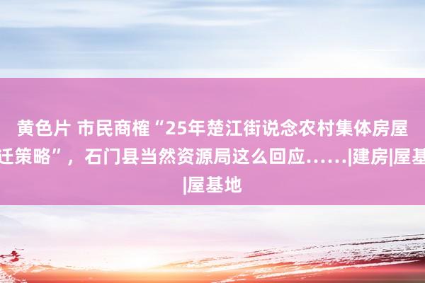 黄色片 市民商榷“25年楚江街说念农村集体房屋拆迁策略”，石门县当然资源局这么回应……|建房|屋基地