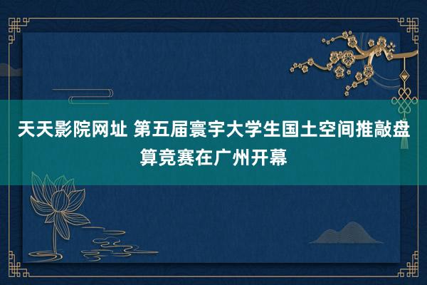 天天影院网址 第五届寰宇大学生国土空间推敲盘算竞赛在广州开幕