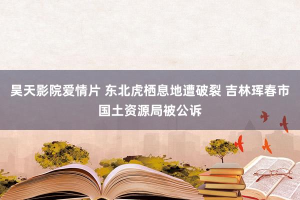 昊天影院爱情片 东北虎栖息地遭破裂 吉林珲春市国土资源局被公诉