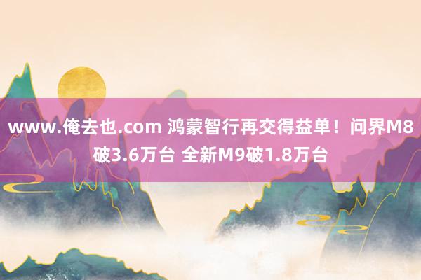 www.俺去也.com 鸿蒙智行再交得益单！问界M8破3.6万台 全新M9破1.8万台