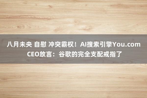 八月未央 自慰 冲突霸权！AI搜索引擎You.com CEO放言：谷歌的完全支配戒指了