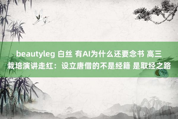 beautyleg 白丝 有AI为什么还要念书 高三栽培演讲走红：设立唐僧的不是经籍 是取经之路