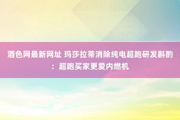 酒色网最新网址 玛莎拉蒂消除纯电超跑研发斟酌：超跑买家更爱内燃机