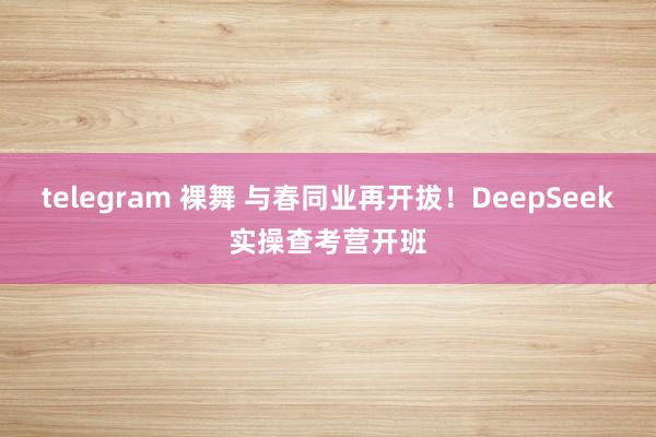 telegram 裸舞 与春同业再开拔！DeepSeek实操查考营开班