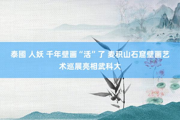 泰國 人妖 千年壁画“活”了 麦积山石窟壁画艺术巡展亮相武科大