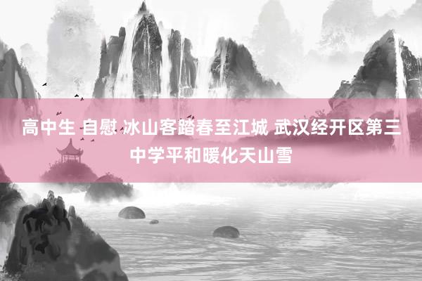 高中生 自慰 冰山客踏春至江城 武汉经开区第三中学平和暖化天山雪