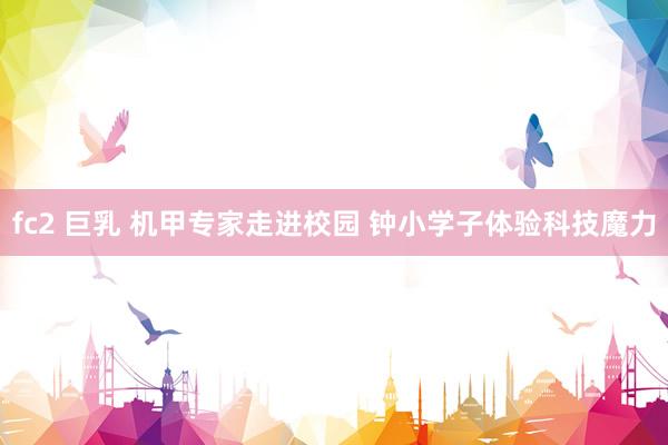 fc2 巨乳 机甲专家走进校园 钟小学子体验科技魔力