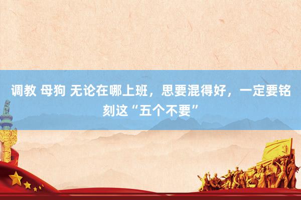 调教 母狗 无论在哪上班，思要混得好，一定要铭刻这“五个不要”