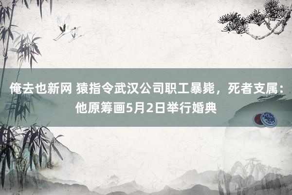 俺去也新网 猿指令武汉公司职工暴毙，死者支属：他原筹画5月2日举行婚典