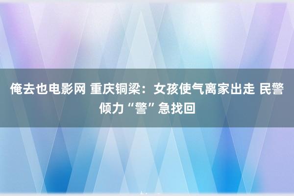 俺去也电影网 重庆铜梁：女孩使气离家出走 民警倾力“警”急找回