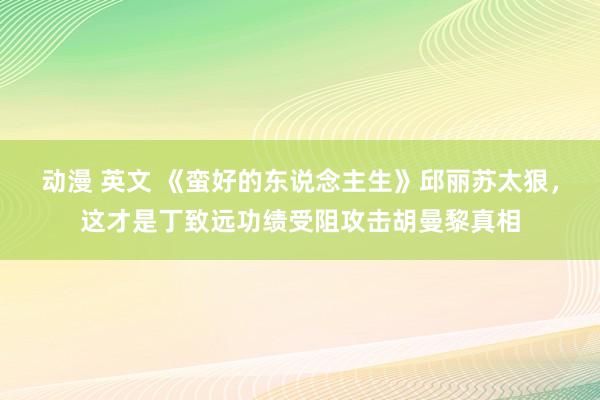 动漫 英文 《蛮好的东说念主生》邱丽苏太狠，这才是丁致远功绩受阻攻击胡曼黎真相