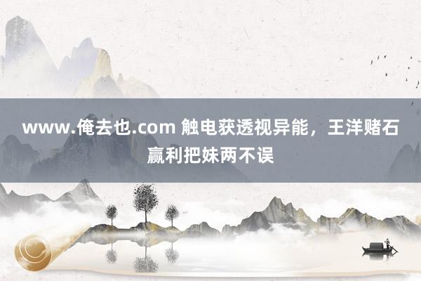 www.俺去也.com 触电获透视异能，王洋赌石赢利把妹两不误