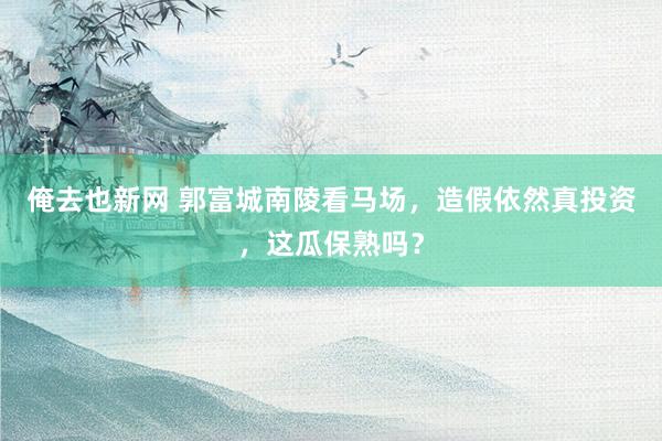 俺去也新网 郭富城南陵看马场，造假依然真投资，这瓜保熟吗？