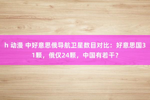 h 动漫 中好意思俄导航卫星数目对比：好意思国31颗，俄仅24颗，中国有若干？
