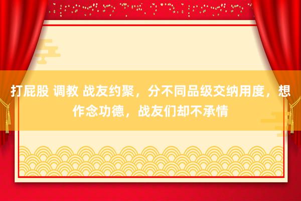 打屁股 调教 战友约聚，分不同品级交纳用度，想作念功德，战友们却不承情