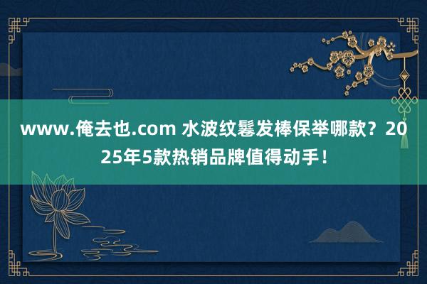 www.俺去也.com 水波纹鬈发棒保举哪款？2025年5款热销品牌值得动手！