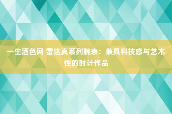 一生酒色网 雷达真系列腕表：兼具科技感与艺术性的时计作品