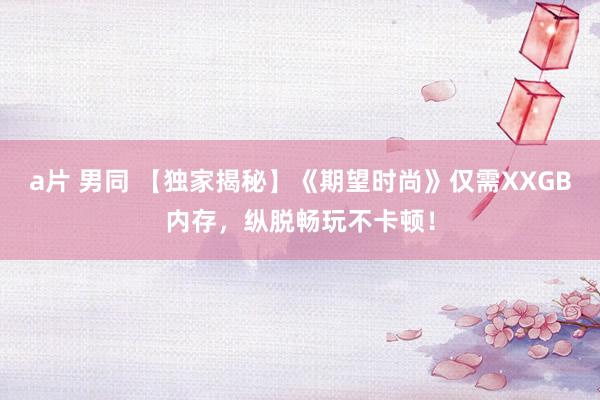 a片 男同 【独家揭秘】《期望时尚》仅需XXGB内存，纵脱畅玩不卡顿！