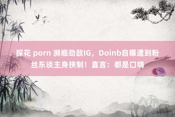 探花 porn 濒临劲敌IG，Doinb自曝遭到粉丝东谈主身挟制！直言：都是口嗨