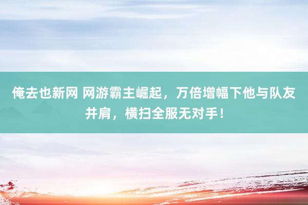 俺去也新网 网游霸主崛起，万倍增幅下他与队友并肩，横扫全服无对手！