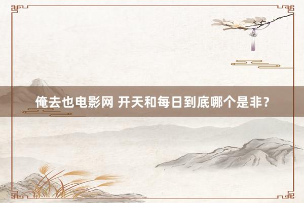 俺去也电影网 开天和每日到底哪个是非？